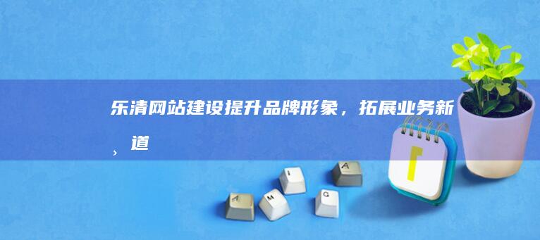 乐清网站建设：提升品牌形象，拓展业务新渠道