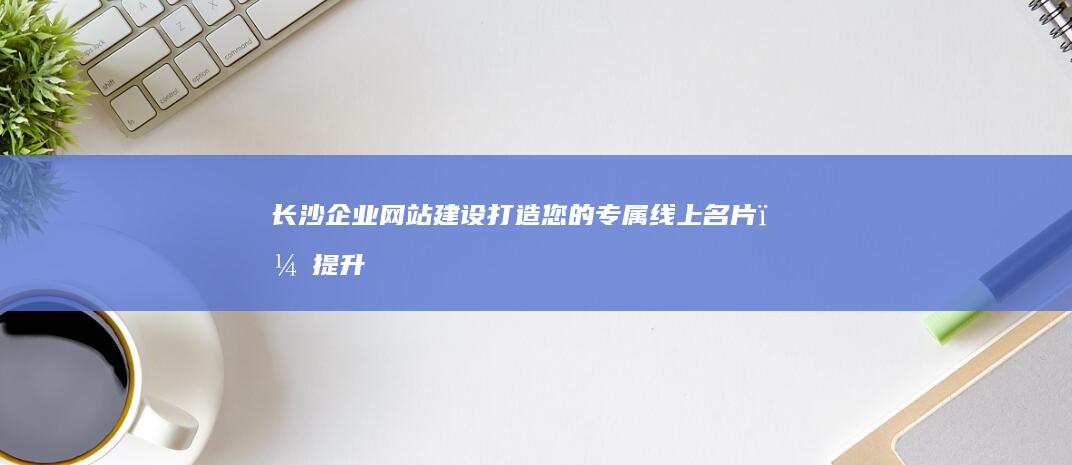 长沙企业网站建设：打造您的专属线上名片，提升品牌形象，开拓市场，成就辉煌！