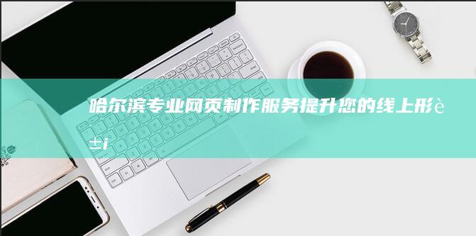 哈尔滨专业网页制作服务 - 提升您的线上形象