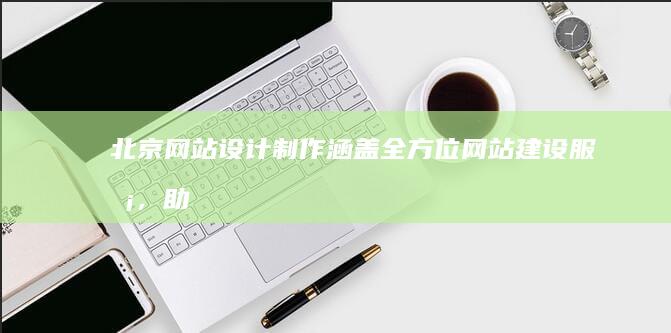 北京网站设计制作:涵盖全方位网站建设服务,助您在线成功