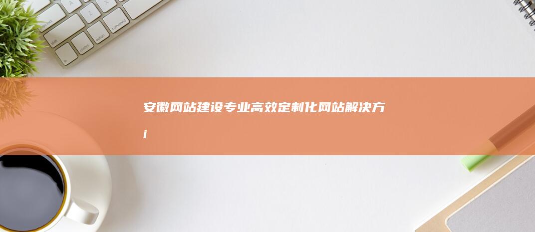 安徽网站建设：专业、高效、定制化网站解决方案