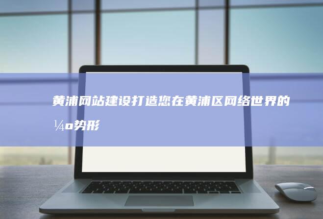 黄浦网站建设：打造您在黄浦区网络世界的强势形象