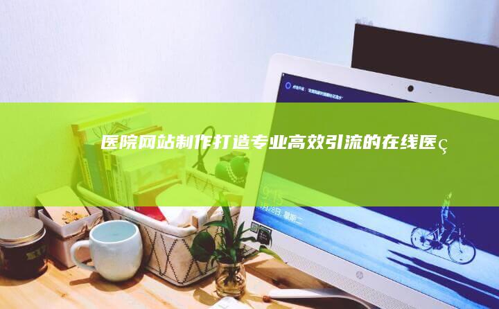 医院网站制作：打造专业、高效、引流的在线医疗平台
