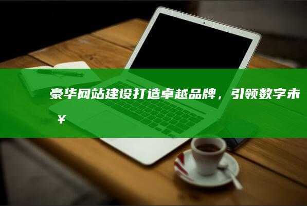 豪华网站建设：打造卓越品牌，引领数字未来