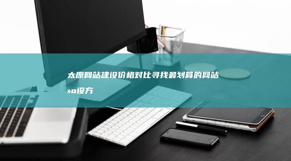 太原网站建设价格对比：寻找最划算的网站建设方案