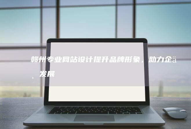 赣州专业网站设计：提升品牌形象，助力企业发展