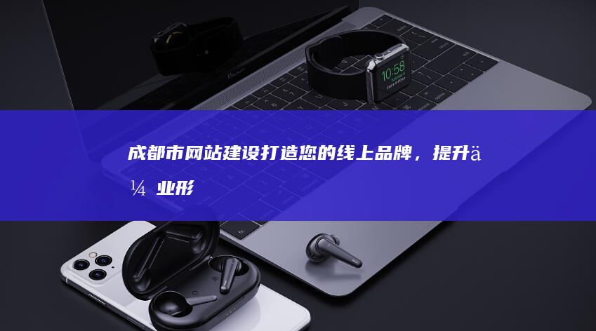 成都市网站建设:打造您的线上品牌,提升企业形象